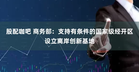 股配咖吧 商务部：支持有条件的国家级经开区设立离岸创新基地