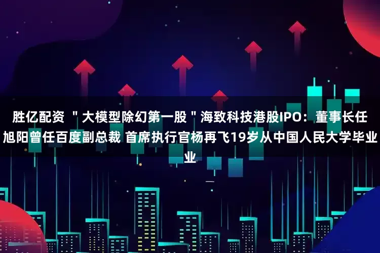 胜亿配资 ＂大模型除幻第一股＂海致科技港股IPO：董事长任旭阳曾任百度副总裁 首席执行官杨再飞19岁从中国人民大学毕业