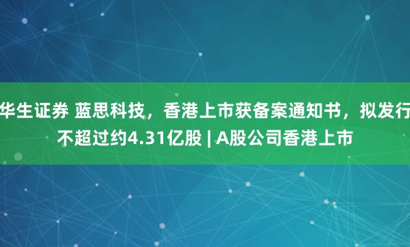 华生证券 蓝思科技，香港上市获备案通知书，拟发行不超过约4.31亿股 | A股公司香港上市