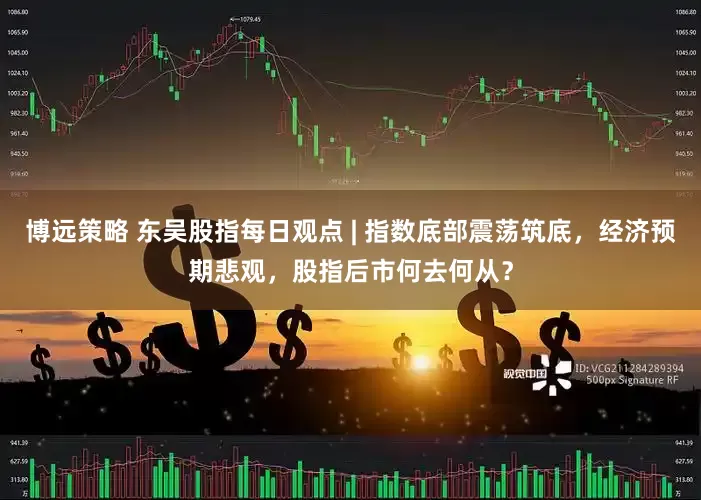 博远策略 东吴股指每日观点 | 指数底部震荡筑底，经济预期悲观，股指后市何去何从？