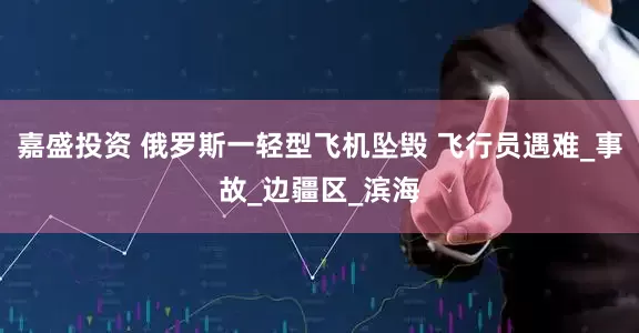 嘉盛投资 俄罗斯一轻型飞机坠毁 飞行员遇难_事故_边疆区_滨海