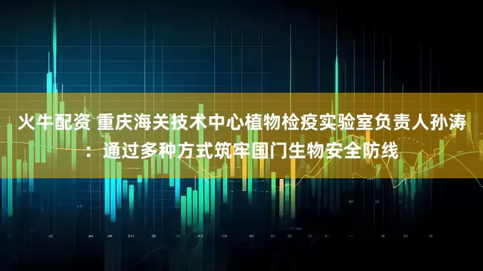 火牛配资 重庆海关技术中心植物检疫实验室负责人孙涛：通过多种方式筑牢国门生物安全防线