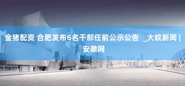 金猪配资 合肥发布6名干部任前公示公告  _大皖新闻 | 安徽网
