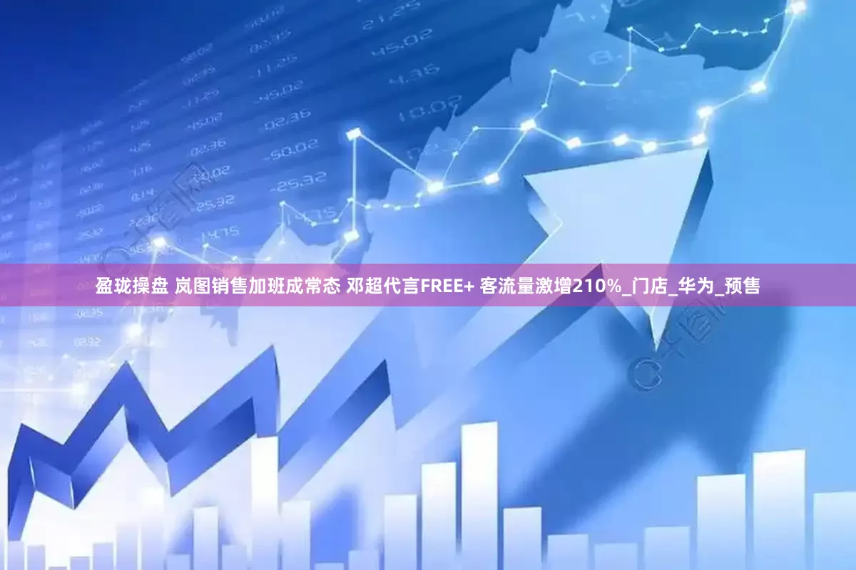 盈珑操盘 岚图销售加班成常态 邓超代言FREE+ 客流量激增210%_门店_华为_预售