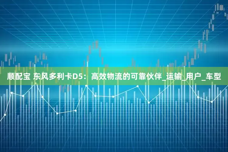 顺配宝 东风多利卡D5：高效物流的可靠伙伴_运输_用户_车型