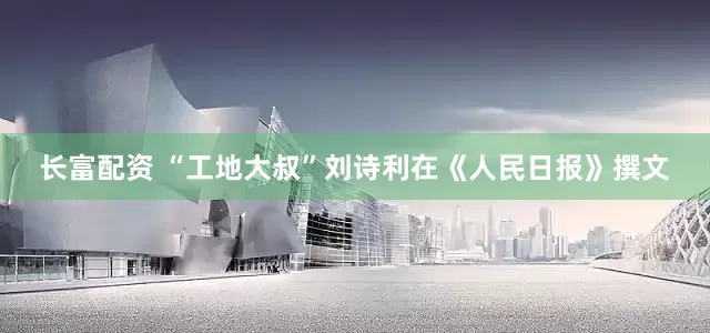 长富配资 “工地大叔”刘诗利在《人民日报》撰文