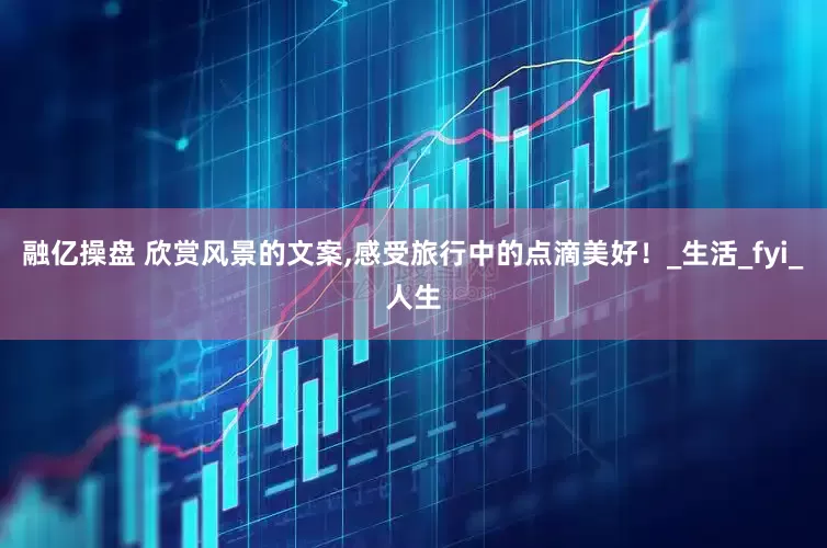 融亿操盘 欣赏风景的文案,感受旅行中的点滴美好！_生活_fyi_人生