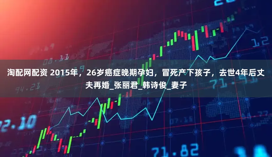 淘配网配资 2015年，26岁癌症晚期孕妇，冒死产下孩子，去世4年后丈夫再婚_张丽君_韩诗俊_妻子