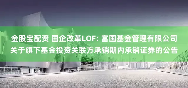 金股宝配资 国企改革LOF: 富国基金管理有限公司关于旗下基金投资关联方承销期内承销证券的公告