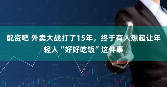 配资吧 外卖大战打了15年，终于有人想起让年轻人“好好吃饭”这件事