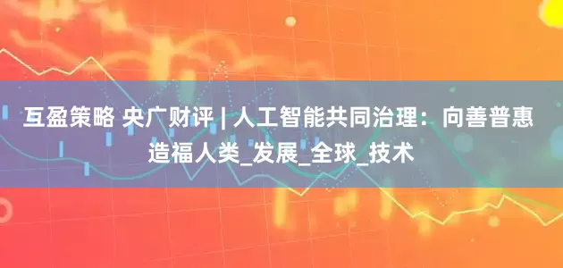 互盈策略 央广财评 | 人工智能共同治理：向善普惠 造福人类_发展_全球_技术