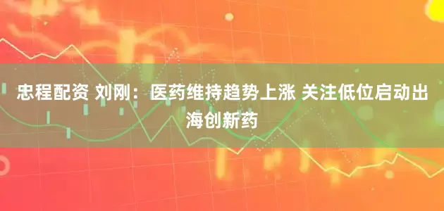 忠程配资 刘刚：医药维持趋势上涨 关注低位启动出海创新药