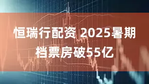 恒瑞行配资 2025暑期档票房破55亿
