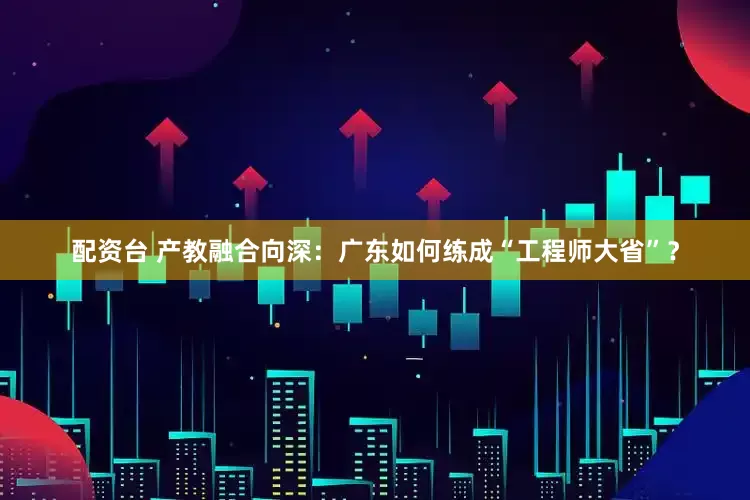配资台 产教融合向深：广东如何练成“工程师大省”？