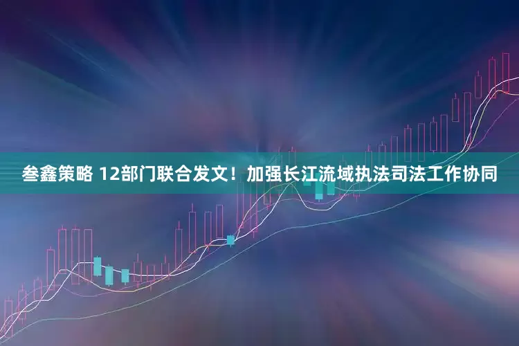 叁鑫策略 12部门联合发文！加强长江流域执法司法工作协同