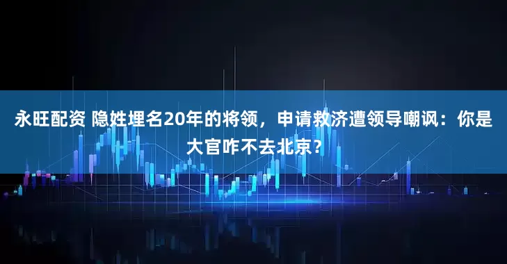 永旺配资 隐姓埋名20年的将领，申请救济遭领导嘲讽：你是大官咋不去北京？