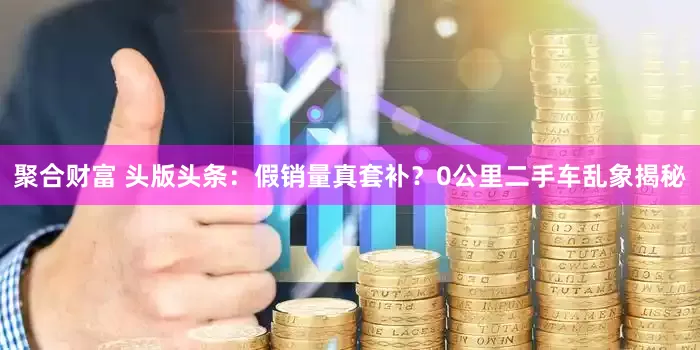 聚合财富 头版头条：假销量真套补？0公里二手车乱象揭秘