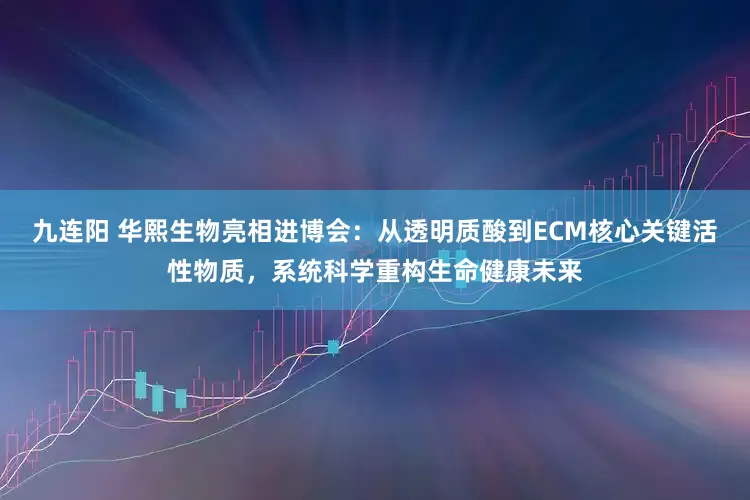 九连阳 华熙生物亮相进博会：从透明质酸到ECM核心关键活性物质，系统科学重构生命健康未来