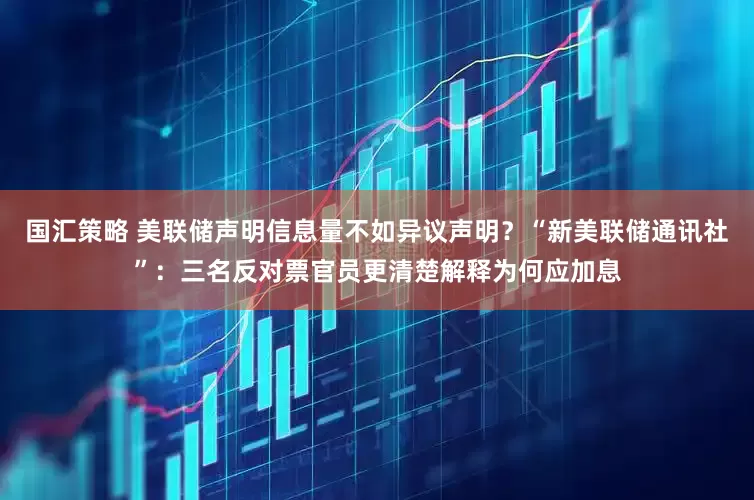 国汇策略 美联储声明信息量不如异议声明？“新美联储通讯社”：三名反对票官员更清楚解释为何应加息